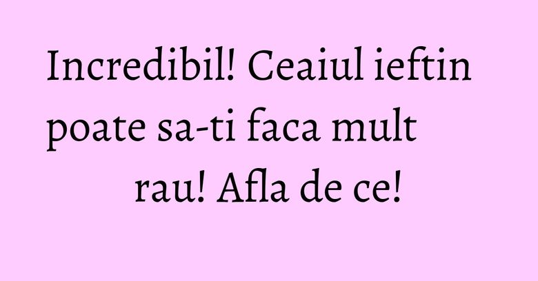 Incredibil! Ceaiul ieftin poate sa-ti faca mult rau! Afla de ce!
