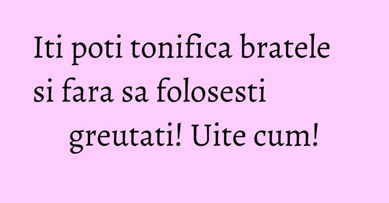 Iti poti tonifica bratele si fara sa folosesti greutati! Uite cum! Iti poti tonifica bratele si fara sa folosesti greutati! Uite cum!