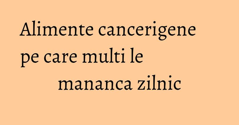 Alimente cancerigene pe care multi le mananca zilnic