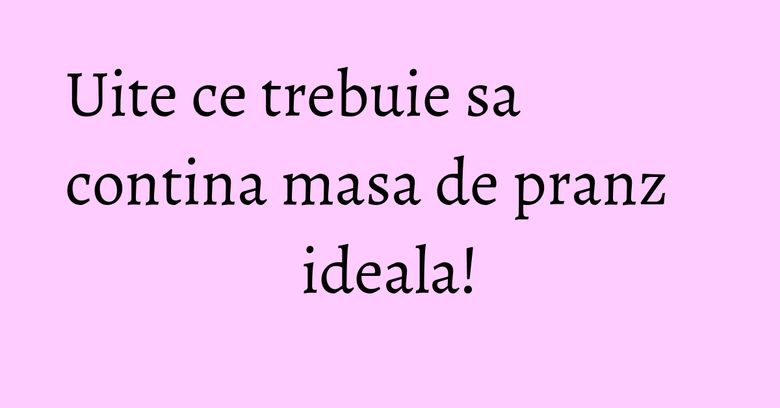Uite ce trebuie sa contina masa de pranz ideala! Uite ce trebuie sa contina masa de pranz ideala!