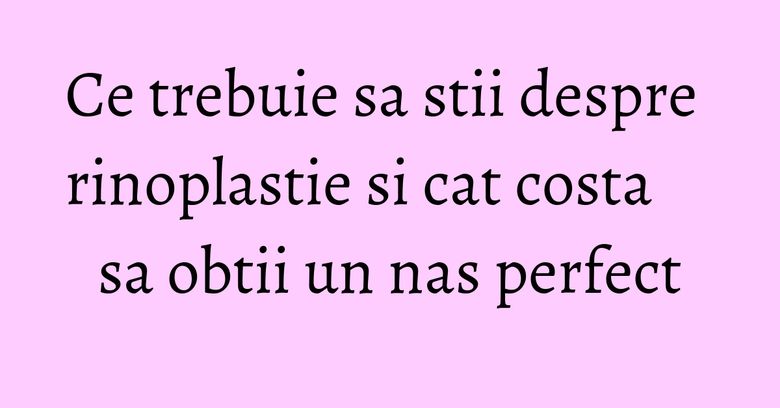 Ce trebuie sa stii despre rinoplastie si cat costa sa obtii un nas perfect