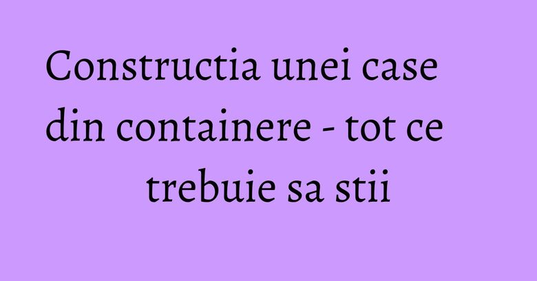 Constructia unei case din containere - tot ce trebuie sa stii