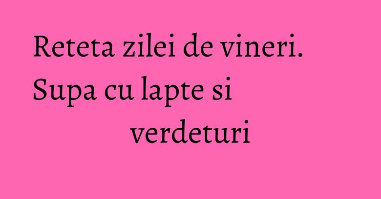 Reteta zilei de vineri. Supa cu lapte si verdeturi Reteta zilei de vineri. Supa cu lapte si verdeturi
