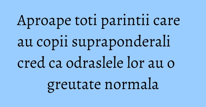 Aproape toti parintii care au copii supraponderali cred ca odraslele lor au o greutate normala Aproape toti parintii care au copii supraponderali cred ca odraslele lor au o greutate normala