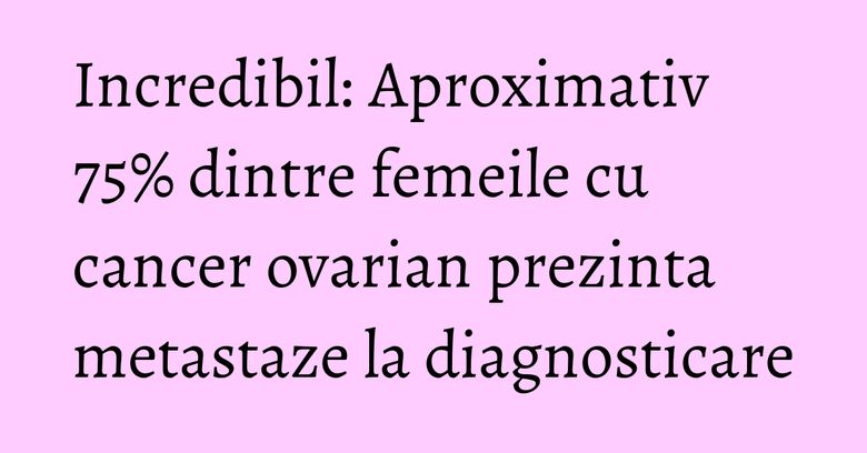 Incredibil: Aproximativ 75% dintre femeile cu cancer ovarian prezinta metastaze la diagnosticare