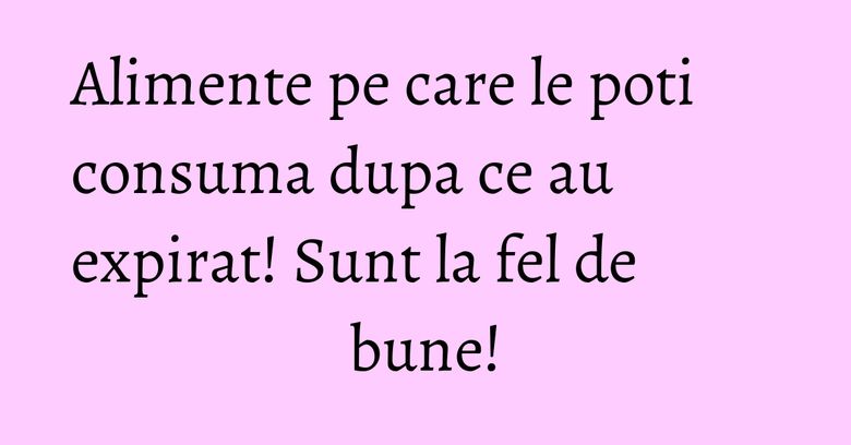 Alimente pe care le poti consuma dupa ce au expirat! Sunt la fel de bune!