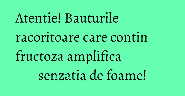 Atentie! Bauturile racoritoare care contin fructoza amplifica senzatia de foame!