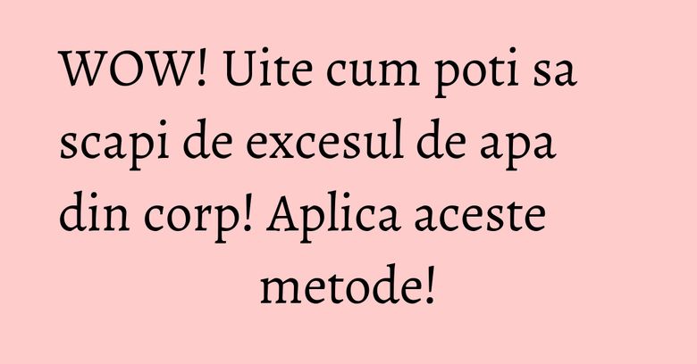 WOW! Uite cum poti sa scapi de excesul de apa din corp! Aplica aceste metode! WOW! Uite cum poti sa scapi de excesul de apa din corp! Aplica aceste metode!