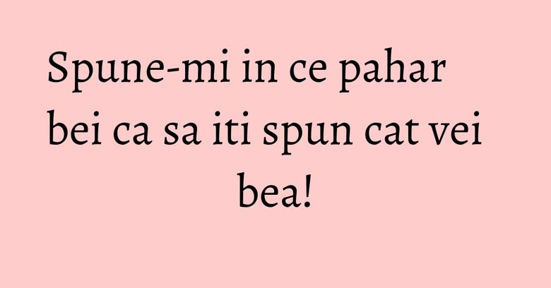 Spune-mi in ce pahar bei ca sa iti spun cat vei bea! Spune-mi in ce pahar bei ca sa iti spun cat vei bea!