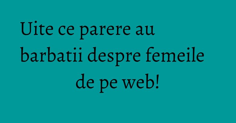 Uite ce parere au barbatii despre femeile de pe web!