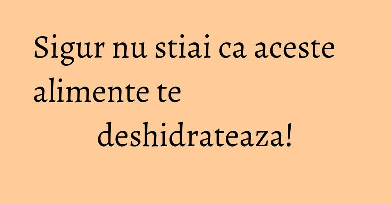 Sigur nu stiai ca aceste alimente te deshidrateaza! Sigur nu stiai ca aceste alimente te deshidrateaza!