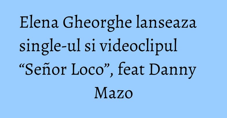 Elena Gheorghe lanseaza single-ul si videoclipul “Señor Loco”, feat Danny Mazo