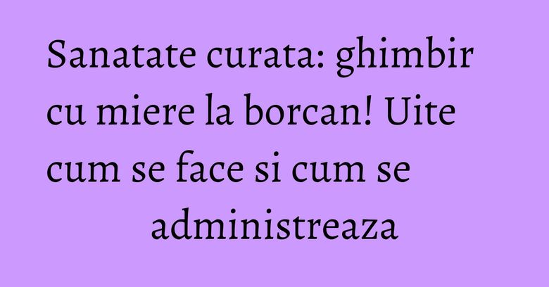 Sanatate curata: ghimbir cu miere la borcan! Uite cum se face si cum se administreaza Sanatate curata: ghimbir cu miere la borcan! Uite cum se face si cum se administreaza