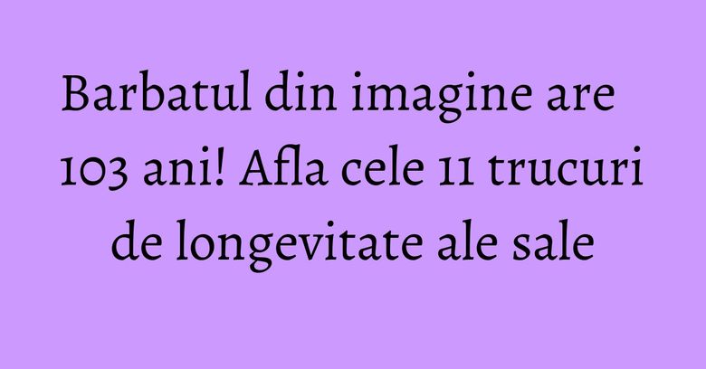 Barbatul din imagine are 103 ani! Afla cele 11 trucuri de longevitate ale sale