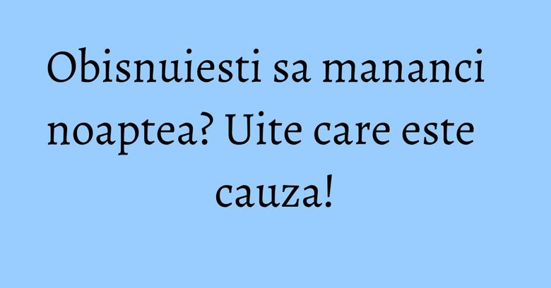 Obisnuiesti sa mananci noaptea? Uite care este cauza!