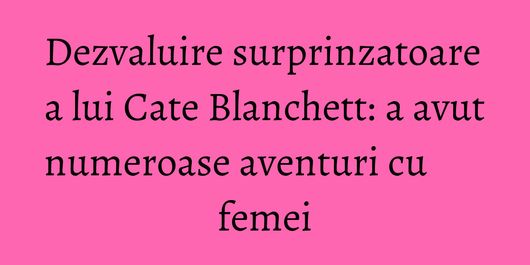 Dezvaluire surprinzatoare a lui Cate Blanchett: a avut numeroase aventuri cu femei