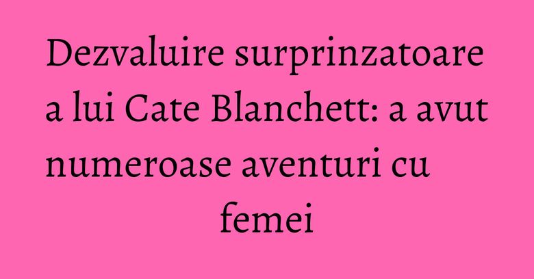Dezvaluire surprinzatoare a lui Cate Blanchett: a avut numeroase aventuri cu femei