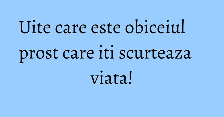 Uite care este obiceiul prost care iti scurteaza viata! Uite care este obiceiul prost care iti scurteaza viata!