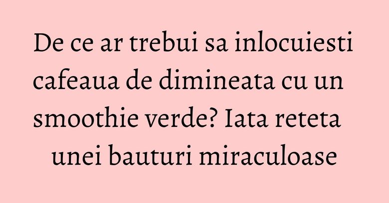 De ce ar trebui sa inlocuiesti cafeaua de dimineata cu un smoothie verde? Iata reteta unei bauturi miraculoase