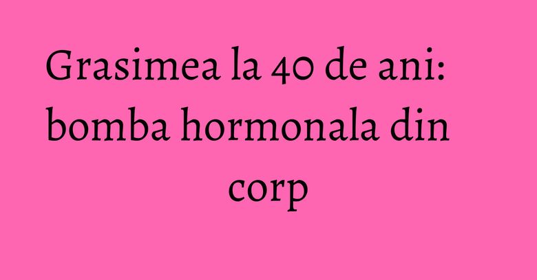 Grasimea la 40 de ani: bomba hormonala din corp Grasimea la 40 de ani: bomba hormonala din corp