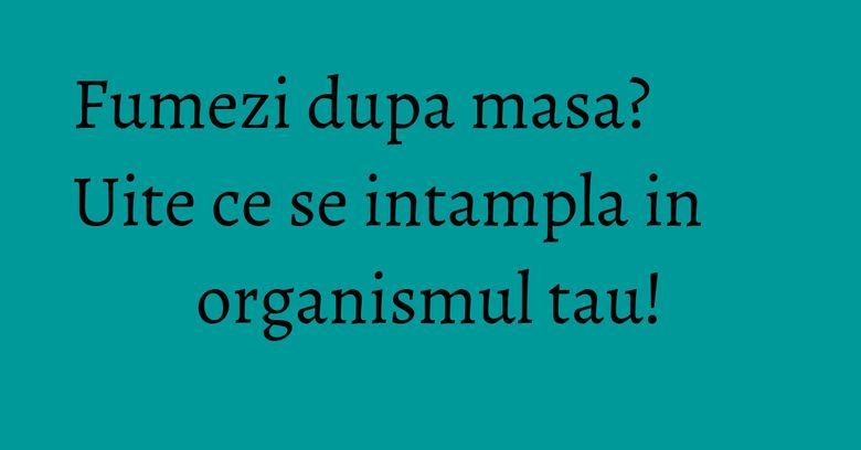 Fumezi dupa masa? Uite ce se intampla in organismul tau!
