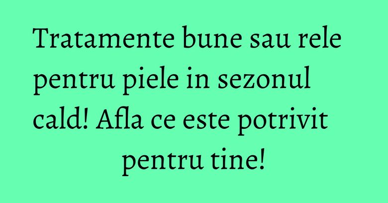Tratamente bune sau rele pentru piele in sezonul cald! Afla ce este potrivit pentru tine! Tratamente bune sau rele pentru piele in sezonul cald! Afla ce este potrivit pentru tine!