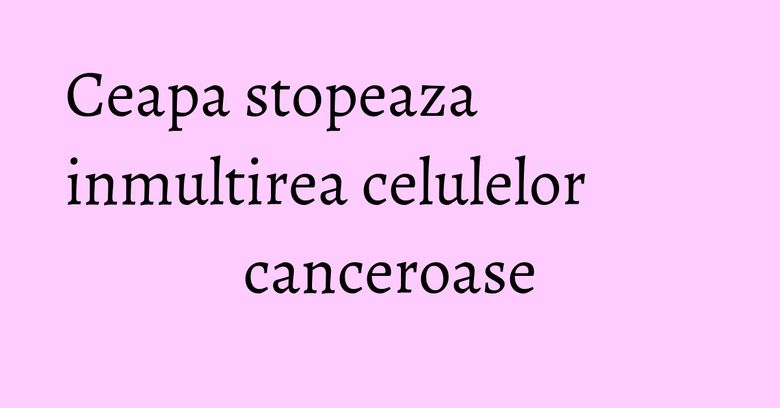 Ceapa stopeaza inmultirea celulelor canceroase