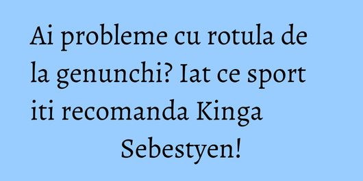 Ai probleme cu rotula de la genunchi? Iat ce sport iti recomanda Kinga Sebestyen!