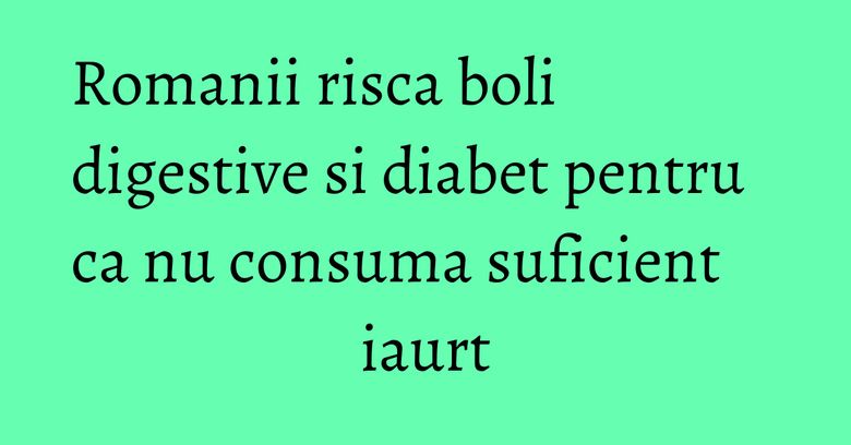 Romanii risca boli digestive si diabet pentru ca nu consuma suficient iaurt Romanii risca boli digestive si diabet pentru ca nu consuma suficient iaurt