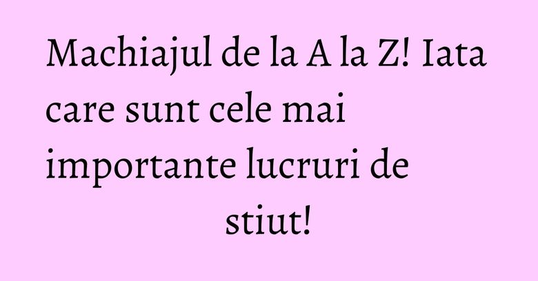 Machiajul de la A la Z! Iata care sunt cele mai importante lucruri de stiut! Machiajul de la A la Z! Iata care sunt cele mai importante lucruri de stiut!
