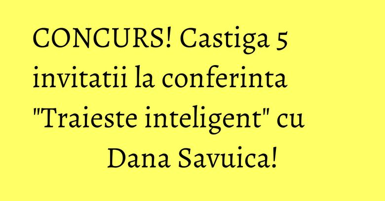 CONCURS! Castiga 5 invitatii la conferinta "Traieste inteligent" cu Dana Savuica!