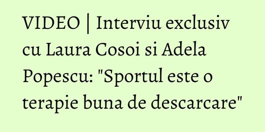 VIDEO | Interviu exclusiv cu Laura Cosoi si Adela Popescu: 