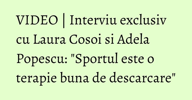 VIDEO | Interviu exclusiv cu Laura Cosoi si Adela Popescu: "Sportul este o terapie buna de descarcare"