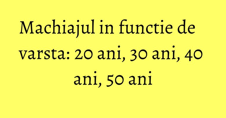 Machiajul in functie de varsta: 20 ani, 30 ani, 40 ani, 50 ani Machiajul in functie de varsta: 20 ani, 30 ani, 40 ani, 50 ani