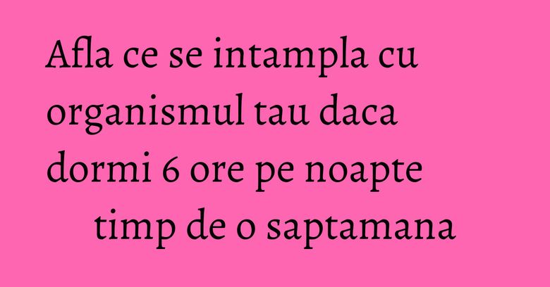 Afla ce se intampla cu organismul tau daca dormi 6 ore pe noapte timp de o saptamana