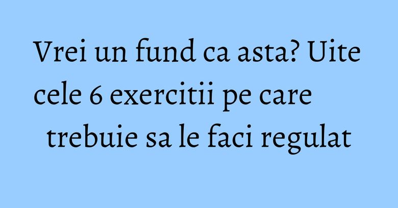 Vrei un fund ca asta? Uite cele 6 exercitii pe care trebuie sa le faci regulat