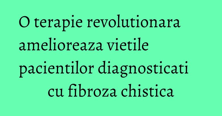 O terapie revolutionara amelioreaza vietile pacientilor diagnosticati cu fibroza chistica O terapie revolutionara amelioreaza vietile pacientilor diagnosticati cu fibroza chistica