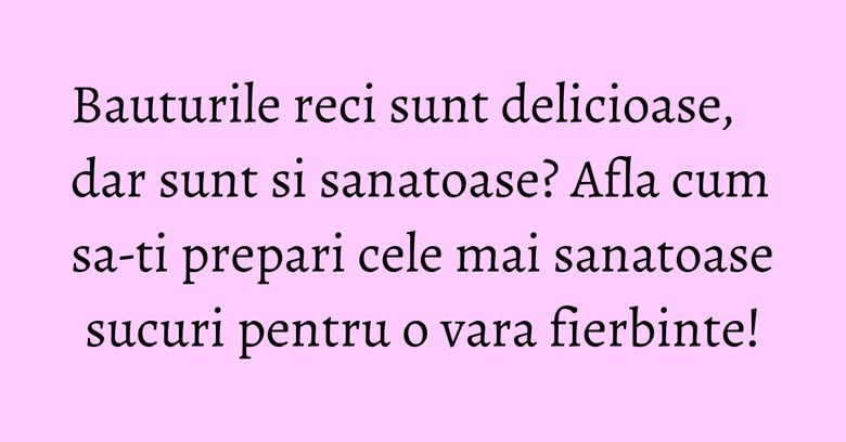 Bauturile reci sunt delicioase, dar sunt si sanatoase? Afla cum sa-ti prepari cele mai sanatoase sucuri pentru o vara fierbinte!