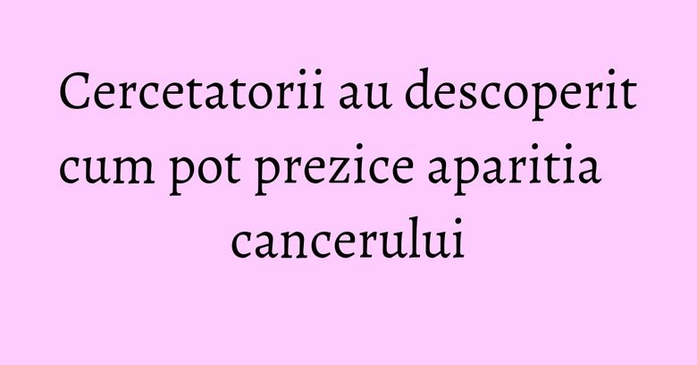 Cercetatorii au descoperit cum pot prezice aparitia cancerului Cercetatorii au descoperit cum pot prezice aparitia cancerului