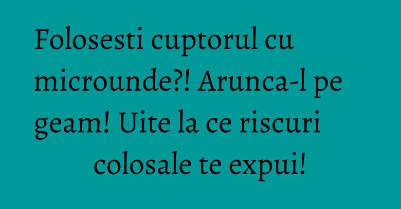 Folosesti cuptorul cu microunde?! Arunca-l pe geam! Uite la ce riscuri colosale te expui!