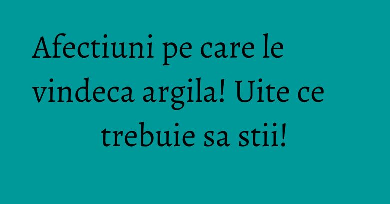 Afectiuni pe care le vindeca argila! Uite ce trebuie sa stii!