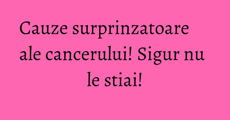 Cauze surprinzatoare ale cancerului! Sigur nu le stiai!