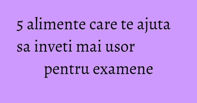 5 alimente care te ajuta sa inveti mai usor pentru examene