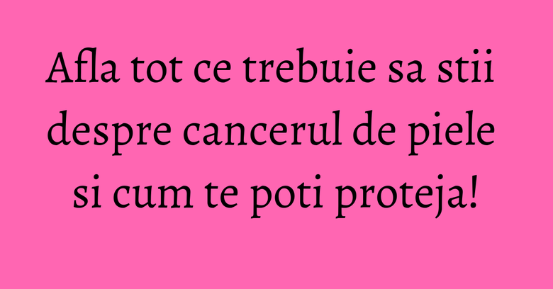 Afla tot ce trebuie sa stii despre cancerul de piele si cum te poti proteja! Afla tot ce trebuie sa stii despre cancerul de piele si cum te poti proteja!