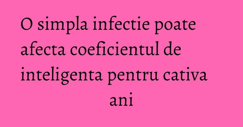 O simpla infectie poate afecta coeficientul de inteligenta pentru cativa ani