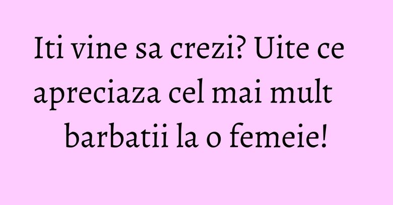 Iti vine sa crezi? Uite ce apreciaza cel mai mult barbatii la o femeie!