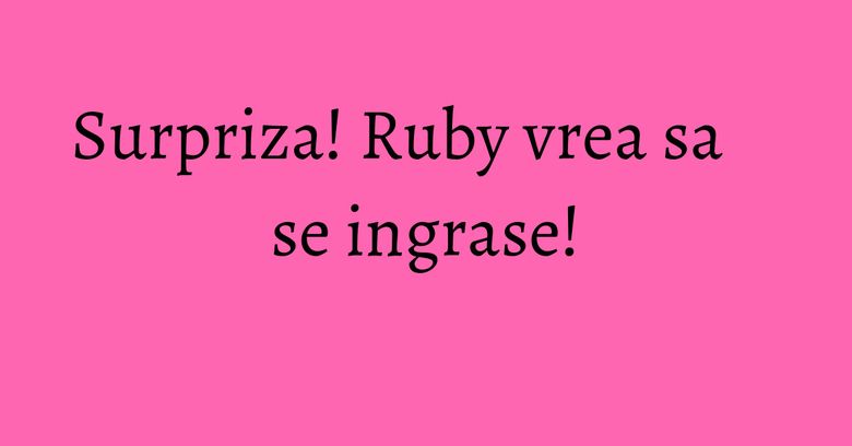 Surpriza! Ruby vrea sa se ingrase! Surpriza! Ruby vrea sa se ingrase!