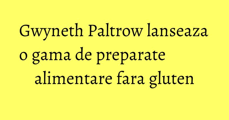 Gwyneth Paltrow lanseaza o gama de preparate alimentare fara gluten Gwyneth Paltrow lanseaza o gama de preparate alimentare fara gluten