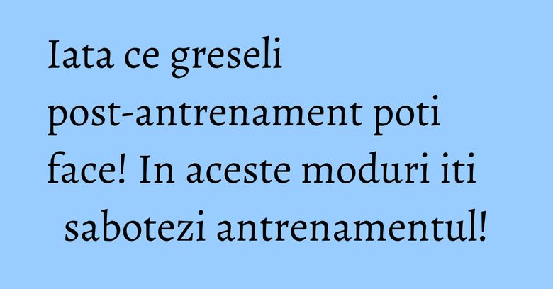 Iata ce greseli post-antrenament poti face! In aceste moduri iti sabotezi antrenamentul!