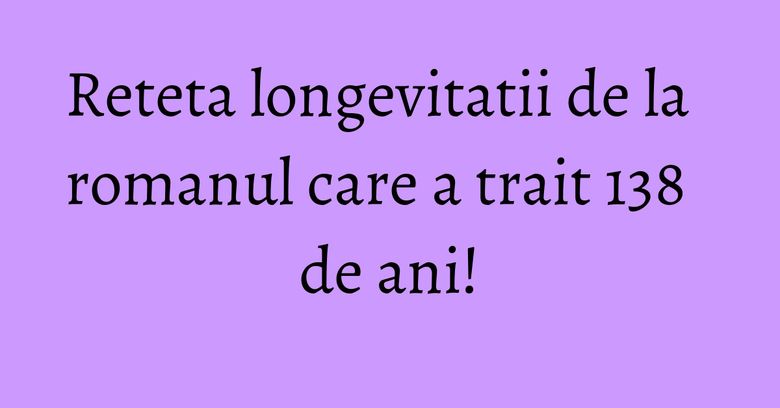 Reteta longevitatii de la romanul care a trait 138 de ani! Reteta longevitatii de la romanul care a trait 138 de ani!